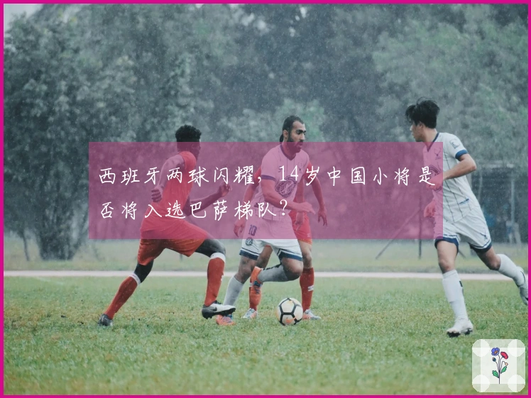 西班牙两球闪耀，14岁中国小将是否将入选巴萨梯队？