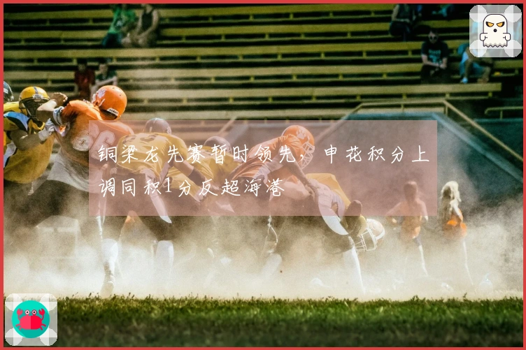 铜梁龙先赛暂时领先，申花积分上调同积1分反超海港