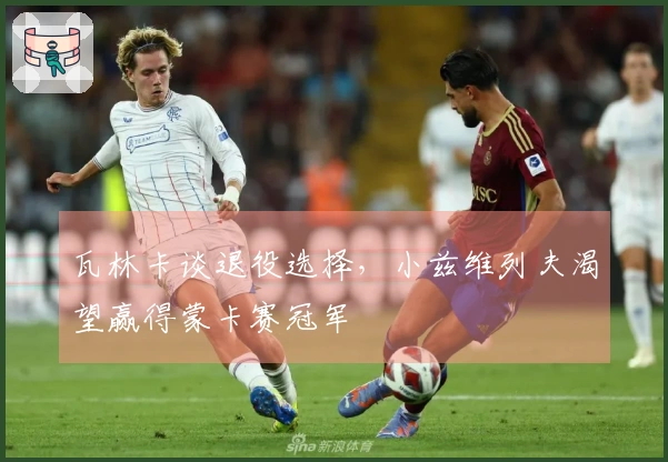 瓦林卡谈退役选择，小兹维列夫渴望赢得蒙卡赛冠军