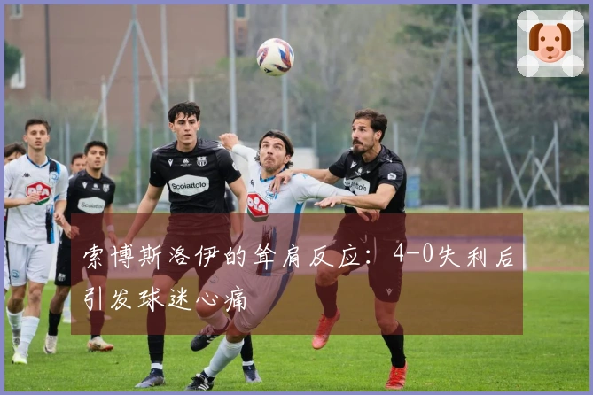 索博斯洛伊的耸肩反应：4-0失利后引发球迷心痛