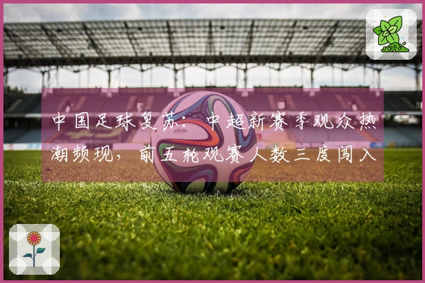 中国足球复苏：中超新赛季观众热潮频现，前五轮观赛人数三度闯入历史前六