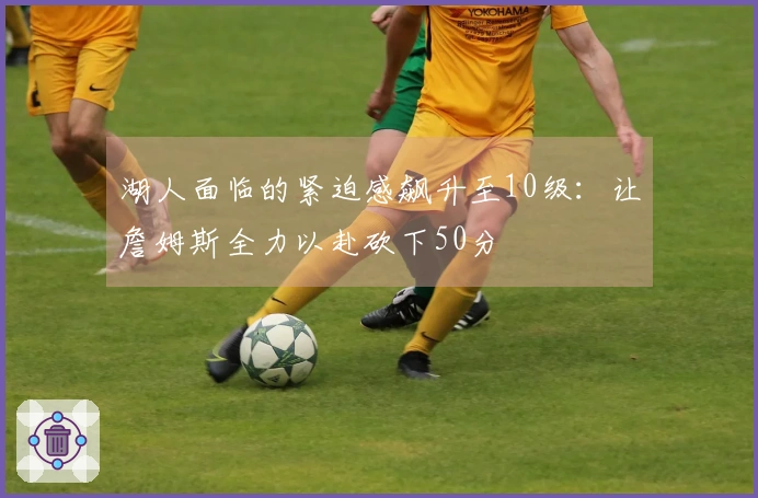 湖人面临的紧迫感飙升至10级：让詹姆斯全力以赴砍下50分