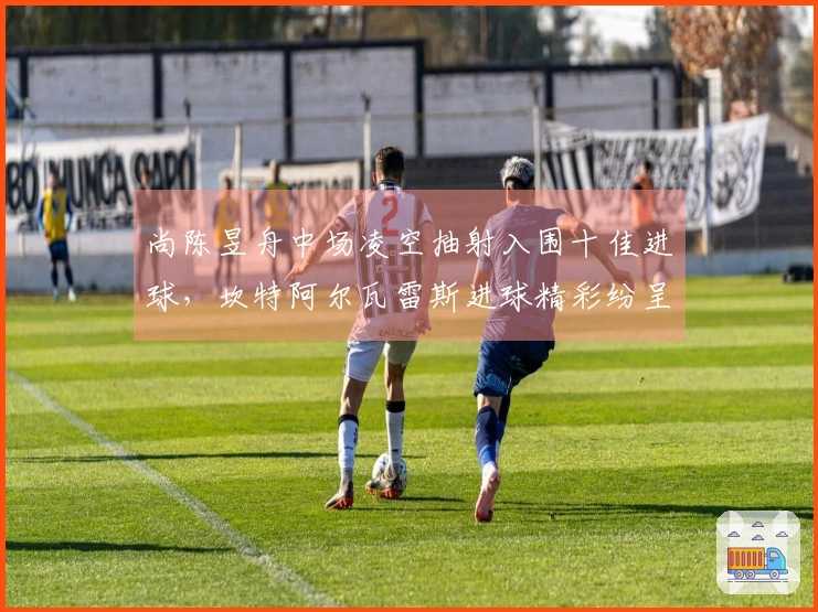 尚陈昱舟中场凌空抽射入围十佳进球，坎特阿尔瓦雷斯进球精彩纷呈