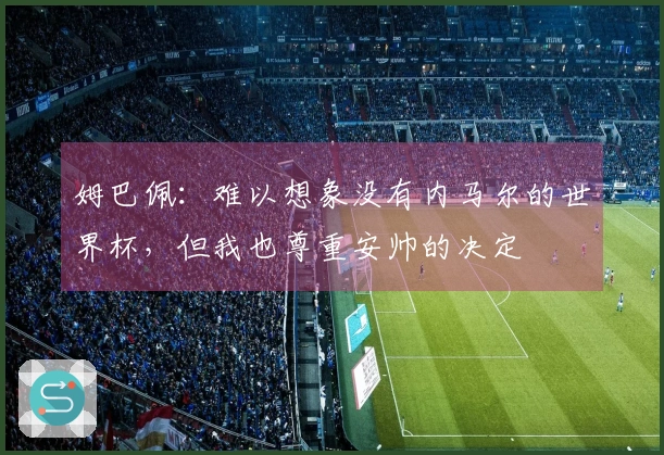 姆巴佩：难以想象没有内马尔的世界杯，但我也尊重安帅的决定