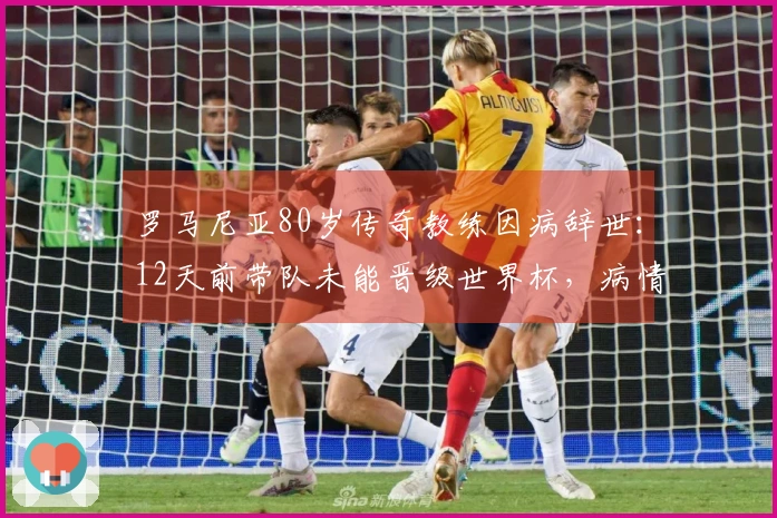 罗马尼亚80岁传奇教练因病辞世：12天前带队未能晋级世界杯，病情加重入院