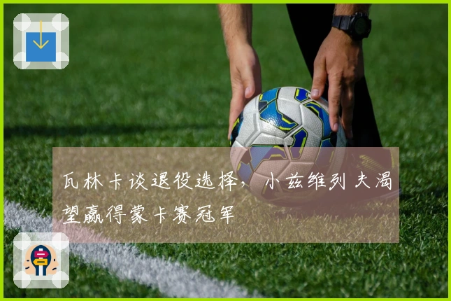 瓦林卡谈退役选择，小兹维列夫渴望赢得蒙卡赛冠军