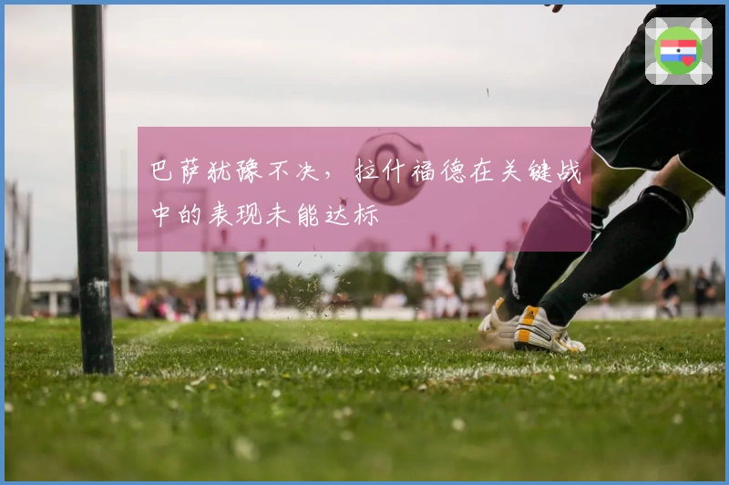 巴萨犹豫不决，拉什福德在关键战中的表现未能达标