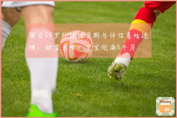国安28岁外援拉莫斯与伴侣喜结连理，甜蜜亲吻，宝宝刚满6个月