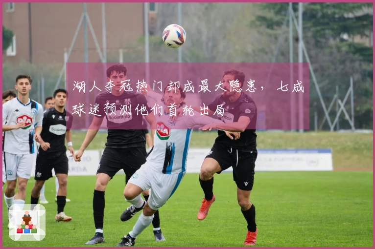 湖人夺冠热门却成最大隐患,七成球迷预测他们首轮出局