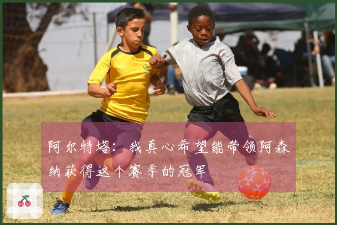 阿尔特塔：我真心希望能带领阿森纳获得这个赛季的冠军