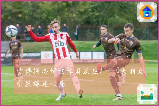 索博斯洛伊的耸肩反应：4-0失利后引发球迷心痛